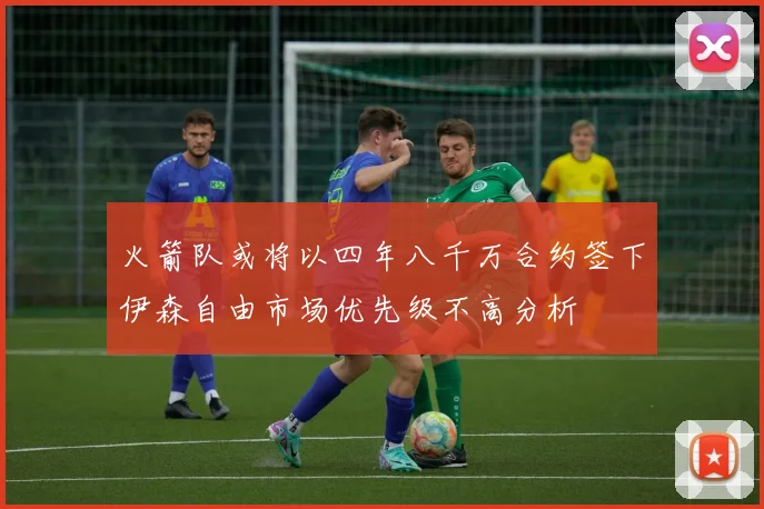 火箭队或将以四年八千万合约签下伊森自由市场优先级不高分析