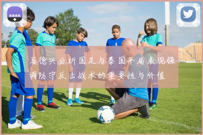 马德兴分析国足与泰国平局表现强调防守反击战术的重要性与价值