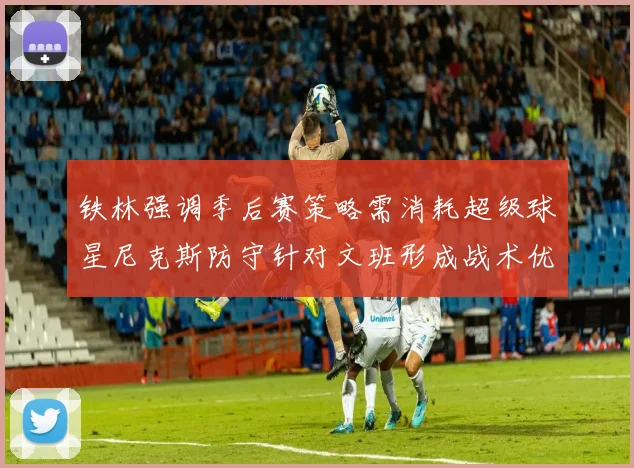 铁林强调季后赛策略需消耗超级球星尼克斯防守针对文班形成战术优势