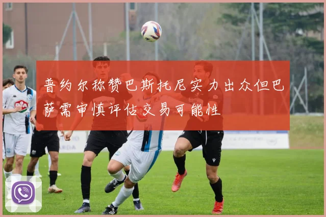 普约尔称赞巴斯托尼实力出众但巴萨需审慎评估交易可能性