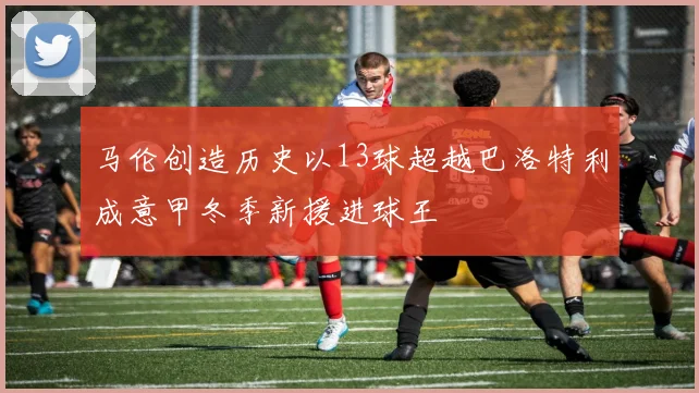 马伦创造历史以13球超越巴洛特利成意甲冬季新援进球王