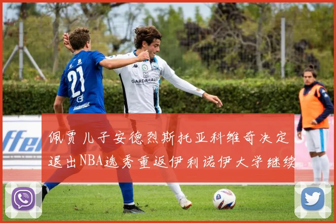 佩贾儿子安德烈斯托亚科维奇决定退出NBA选秀重返伊利诺伊大学继续学业