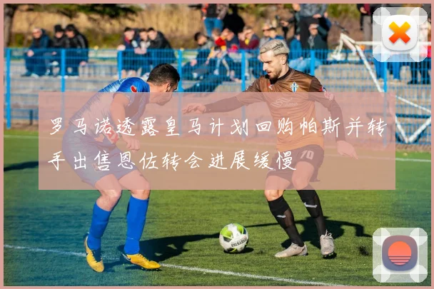 罗马诺透露皇马计划回购帕斯并转手出售恩佐转会进展缓慢