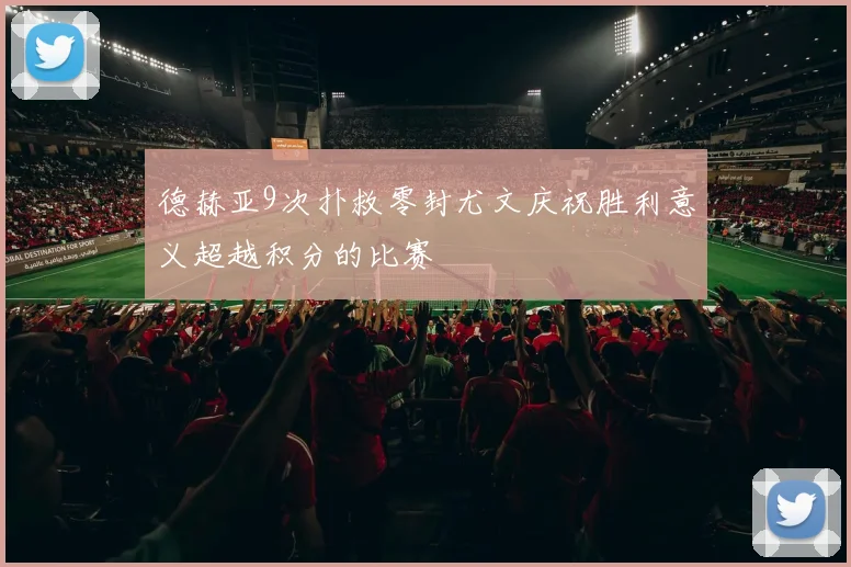 德赫亚9次扑救零封尤文庆祝胜利意义超越积分的比赛