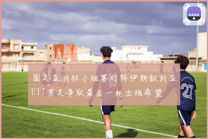 国足亚洲杯小组赛对阵伊朗叙利亚U17男足争取最后一轮出线希望