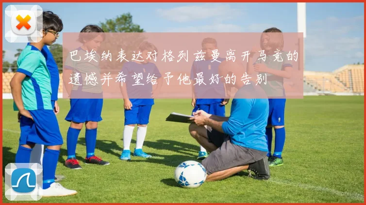 巴埃纳表达对格列兹曼离开马竞的遗憾并希望给予他最好的告别