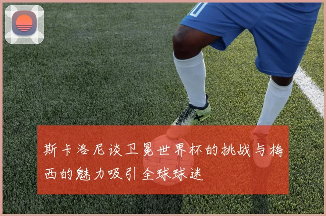 斯卡洛尼谈卫冕世界杯的挑战与梅西的魅力吸引全球球迷