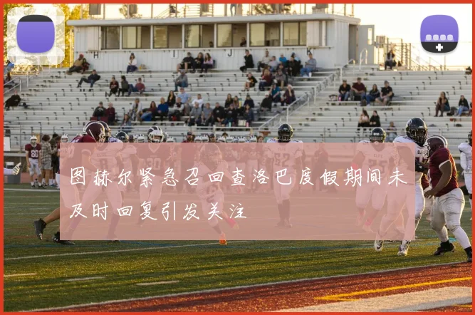 图赫尔紧急召回查洛巴度假期间未及时回复引发关注