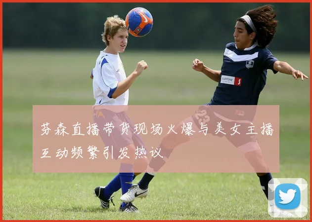 芬森直播带货现场火爆与美女主播互动频繁引发热议